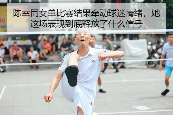 陈幸同女单比赛结果牵动球迷情绪，她这场表现到底释放了什么信号